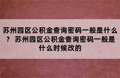 苏州园区公积金查询密码一般是什么？ 苏州园区公积金查询密码一般是什么时候改的